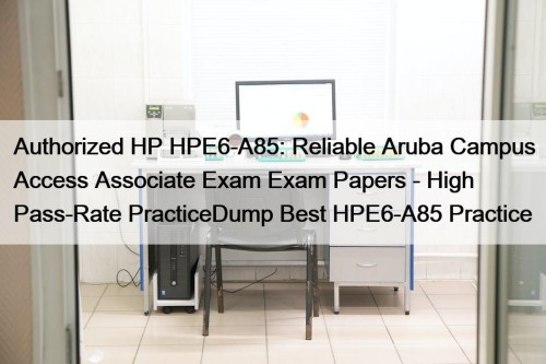 Authorized HP HPE6-A85: Reliable Aruba Campus Access Associate Exam Exam Papers - High Pass-Rate PracticeDump Best HPE6-A85 Practice